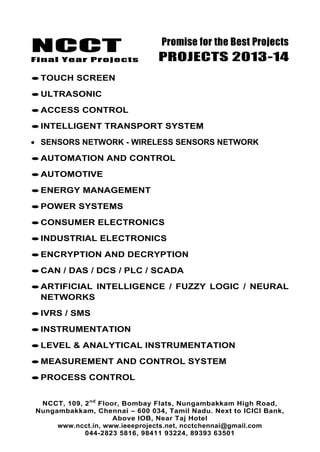 NCCT
Final Year Projects
Promise for the Best Projects
PROJECTS 2013-14
NCCT, 109, 2nd
Floor, Bombay Flats, Nungambakkam High Road,
Nungambakkam, Chennai – 600 034, Tamil Nadu. Next to ICICI Bank,
Above IOB, Near Taj Hotel
www.ncct.in, www.ieeeprojects.net, ncctchennai@gmail.com
044-2823 5816, 98411 93224, 89393 63501
TOUCH SCREEN
ULTRASONIC
ACCESS CONTROL
INTELLIGENT TRANSPORT SYSTEM
SENSORS NETWORK - WIRELESS SENSORS NETWORK
AUTOMATION AND CONTROL
AUTOMOTIVE
ENERGY MANAGEMENT
POWER SYSTEMS
CONSUMER ELECTRONICS
INDUSTRIAL ELECTRONICS
ENCRYPTION AND DECRYPTION
CAN / DAS / DCS / PLC / SCADA
ARTIFICIAL INTELLIGENCE / FUZZY LOGIC / NEURAL
NETWORKS
IVRS / SMS
INSTRUMENTATION
LEVEL & ANALYTICAL INSTRUMENTATION
MEASUREMENT AND CONTROL SYSTEM
PROCESS CONTROL
 