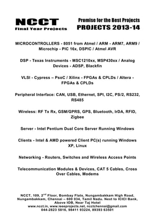 NCCT
Final Year Projects
Promise for the Best Projects
PROJECTS 2013-14
NCCT, 109, 2nd
Floor, Bombay Flats, Nungambakkam High Road,
Nungambakkam, Chennai – 600 034, Tamil Nadu. Next to ICICI Bank,
Above IOB, Near Taj Hotel
www.ncct.in, www.ieeeprojects.net, ncctchennai@gmail.com
044-2823 5816, 98411 93224, 89393 63501
MICROCONTROLLERS - 8051 from Atmel / ARM - ARM7, ARM9 /
Microchip - PIC 16x, DSPIC / Atmel AVR
DSP - Texas Instruments - MSC1210xx, MSP430xx / Analog
Devices - ADSP, Blackfin
VLSI - Cypress – PsoC / Xilinx - FPGAs & CPLDs / Altera -
FPGAs & CPLDs
Peripheral Interface: CAN, USB, Ethernet, SPI, I2C, PS/2, RS232,
RS485
Wireless: RF Tx Rx, GSM/GPRS, GPS, Bluetooth, IrDA, RFID,
Zigbee
Server - Intel Pentium Dual Core Server Running Windows
Clients - Intel & AMD powered Client PC(s) running Windows
XP, Linux
Networking - Routers, Switches and Wireless Access Points
Telecommunication Modules & Devices, CAT 5 Cables, Cross
Over Cables, Modems
 