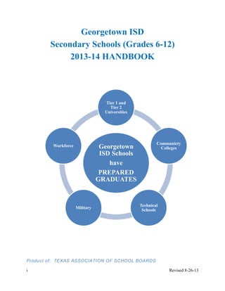 i Revised 8-26-13
Georgetown
ISD Schools
have
PREPARED
GRADUATES
Tier 1 and
Tier 2
Universities
Communicty
Colleges
Technical
Schools
Military
Workforce
Georgetown ISD
Secondary Schools (Grades 6-12)
2013-14 HANDBOOK
Product of: TEXAS ASSOCIATION OF SCHOOL BOARDS
 