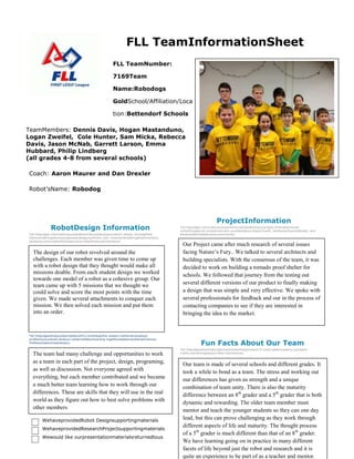 FLL TeamInformationSheet
FLL TeamNumber:
7169Team
Name:Robodogs
GoldSchool/Affiliation/Loca
tion:Bettendorf Schools
TeamMembers: Dennis Davis, Hogan Mastanduno,
Logan Zweifel, Cole Hunter, Sam Micka, Rebecca
Davis, Jason McNab, Garrett Larson, Emma
Hubbard, Philip Lindberg
(all grades 4-8 from several schools)
Coach: Aaron Maurer and Dan Drexler
Robot’sName: Robodog

RobotDesign Information
Tell thejudges informationyouwantthemtoknowaboutyourrobot’s design.Youmighttell
themsomethingaboutyourgamestrategyyouthinkis cool, orsomeinterestingattachmentyou
designed,orsomeotherfactsaboutyourrobotthatyouthinkarecool.

The design of our robot revolved around the
challenges. Each member was given time to come up
with a robot design that they thought would make all
missions doable. From each student design we worked
towards one model of a robot as a cohesive group. Our
team came up with 5 missions that we thought we
could solve and score the most points with the time
given. We made several attachments to conquer each
mission. We then solved each mission and put them
into an order.

ProjectInformation
Tell thejudges informationyouwantthemtoknowaboutyourproject.Examplesinclude
somethingspecial youlearned,who yousharedyourresearchwith, whatexpertsyoutalkedto, and
whatyoulearnedaboutyourcommunity.

Our Project came after much research of several issues
facing Nature’s Fury.. We talked to several architects and
building specialists. With the consensus of the team, it was
decided to work on building a tornado proof shelter for
schools. We followed that journey from the testing out
several different versions of our product to finally making
a design that was simple and very effective. We spoke with
several professionals for feedback and our in the process of
contacting companies to see if they are interested in
bringing the idea to the market.

CoreValues Information
Tell thejudgeswhatyoulearnedaboutFLLCoreValuesthis season.Letthemknowabout
problemsyousolved,whatyou'velearnedaboutworking togetherasateamandwhatGracious
Professionalismmeanstoyou.

The team had many challenge and opportunities to work
as a team in each part of the project, design, programing,
as well as discussion. Not everyone agreed with
everything, but each member contributed and we became
a much better team learning how to work through our
differences. These are skills that they will use in the real
world as they figure out how to best solve problems with
other members
WehaveprovidedRobot Designsupportingmaterials
WehaveprovidedResearchProjectsupportingmaterials
Wewould like ourpresentationmaterialsreturnedtous

Fun Facts About Our Team
Tell thejudgesanythingfunaboutyourteamthatyouwant.It could beafunnystory,yourteam
motto,oranythingelseyou’dlike themtoknow.

Our team is made of several schools and different grades. It
took a while to bond as a team. The stress and working out
our differences has given us strength and a unique
combination of team unity. There is also the maturity
difference between an 8th grader and a 5th grader that is both
dynamic and rewarding. The older team member must
mentor and teach the younger students so they can one day
lead, but this can prove challenging as they work through
different aspects of life and maturity. The thought process
of a 5th grader is much different than that of an 8th grader.
We have learning going on in practice in many different
facets of life beyond just the robot and research and it is
quite an experience to be part of as a teacher and mentor.

 