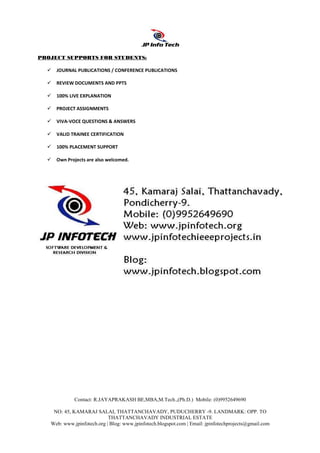 Contact: R.JAYAPRAKASH BE,MBA,M.Tech.,(Ph.D.) Mobile: (0)9952649690
NO: 45, KAMARAJ SALAI, THATTANCHAVADY, PUDUCHERRY -9. LANDMARK: OPP. TO
THATTANCHAVADY INDUSTRIAL ESTATE
Web: www.jpinfotech.org | Blog: www.jpinfotech.blogspot.com | Email: jpinfotechprojects@gmail.com
PROJECT SUPPORTS FOR STUDENTS:
JOURNAL PUBLICATIONS / CONFERENCE PUBLICATIONS
REVIEW DOCUMENTS AND PPTS
100% LIVE EXPLANATION
PROJECT ASSIGNMENTS
VIVA-VOCE QUESTIONS & ANSWERS
VALID TRAINEE CERTIFICATION
100% PLACEMENT SUPPORT
Own Projects are also welcomed.
 