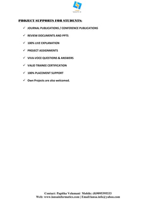 Contact: Papitha Velumani Mobile: (0)9095395333
Web: www.lansainformatics.com | Email:lansa.info@yahoo.com
PROJECT SUPPORTS FOR STUDENTS:
 JOURNAL PUBLICATIONS / CONFERENCE PUBLICATIONS
 REVIEW DOCUMENTS AND PPTS
 100% LIVE EXPLANATION
 PROJECT ASSIGNMENTS
 VIVA-VOCE QUESTIONS & ANSWERS
 VALID TRAINEE CERTIFICATION
 100% PLACEMENT SUPPORT
 Own Projects are also welcomed.
 