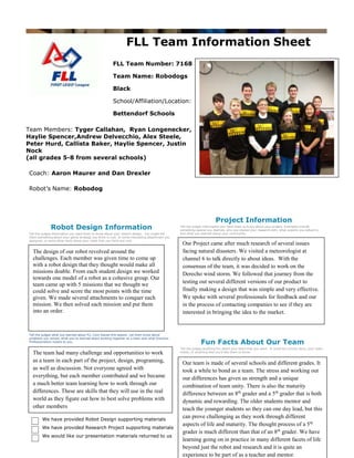 FLL Team Information Sheet
FLL Team Number: 7168
Team Name: Robodogs
Black
School/Affiliation/Location:
Bettendorf Schools
Team Members: Tyger Callahan, Ryan Longenecker,
Haylie Spencer,Andrew Delvecchio, Alex Steele,
Peter Hurd, Callista Baker, Haylie Spencer, Justin
Nock
(all grades 5-8 from several schools)
Coach: Aaron Maurer and Dan Drexler
Robot’s Name: Robodog

Robot Design Information
Tell the judges information you want them to know about your robot’s design. You might tell
them something about your game strategy you think is cool, or some interesting attachment you
designed, or some other facts about your robot that you think are cool.

The design of our robot revolved around the
challenges. Each member was given time to come up
with a robot design that they thought would make all
missions doable. From each student design we worked
towards one model of a robot as a cohesive group. Our
team came up with 5 missions that we thought we
could solve and score the most points with the time
given. We made several attachments to conquer each
mission. We then solved each mission and put them
into an order.

Project Information
Tell the judges information you want them to know about your project. Examples include
something special you learned, who you shared your research with, what experts you talked to,
and what you learned about your community.

Our Project came after much research of several issues
facing natural disasters. We visited a meteorologist at
channel 6 to talk directly to about ideas. With the
consensus of the team, it was decided to work on the
Derecho wind storm. We followed that journey from the
testing out several different versions of our product to
finally making a design that was simple and very effective.
We spoke with several professionals for feedback and our
in the process of contacting companies to see if they are
interested in bringing the idea to the market.

Core Values Information
Tell the judges what you learned about FLL Core Values this season. Let them know about
problems you solved, what you've learned about working together as a team and what Gracious
Professionalism means to you.

The team had many challenge and opportunities to work
as a team in each part of the project, design, programing,
as well as discussion. Not everyone agreed with
everything, but each member contributed and we became
a much better team learning how to work through our
differences. These are skills that they will use in the real
world as they figure out how to best solve problems with
other members
We have provided Robot Design supporting materials
We have provided Research Project supporting materials
We would like our presentation materials returned to us

Fun Facts About Our Team
Tell the judges anything fun about your team that you want. It could be a funny story, your team
motto, or anything else you’d like them to know.

Our team is made of several schools and different grades. It
took a while to bond as a team. The stress and working out
our differences has given us strength and a unique
combination of team unity. There is also the maturity
difference between an 8th grader and a 5th grader that is both
dynamic and rewarding. The older students mentor and
teach the younger students so they can one day lead, but this
can prove challenging as they work through different
aspects of life and maturity. The thought process of a 5 th
grader is much different than that of an 8th grader. We have
learning going on in practice in many different facets of life
beyond just the robot and research and it is quite an
experience to be part of as a teacher and mentor.

 