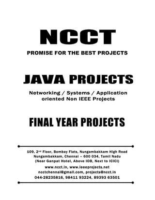 NCCT
Smarter way to do your Projects
044-2823 5816
98411 93224, 89393 63501
ncctchennai@gmail.com
JAVA PROJECTS, IEEE 2012 / 11 / 10 PROJECT TITLES
Non IEEE Application, Networking, System oriented Projects
NCCT, 109, 2
nd
Floor, Bombay Flats, Nungambakkam High Road, Nungambakkam,
Chennai – 600 034, Tamil Nadu. (Next to ICICI Bank, Above IOB, Near Taj Hotel)
www.ncct.in, www.ieeeprojects.net, ncctchennai@gmail.com
1
NCCT
PROMISE FOR THE BEST PROJECTS
FINAL YEAR PROJECTS
109, 2nd Floor, Bombay Flats, Nungambakkam High Road
Nungambakkam, Chennai – 600 034, Tamil Nadu
(Near Ganpat Hotel, Above IOB, Next to ICICI)
www.ncct.in, www.ieeeprojects.net
ncctchennai@gmail.com, projects@ncct.in
044-28235816, 98411 93224, 89393 63501
JAVA PROJECTS
Networking / Systems / Application
oriented Non IEEE Projects
 