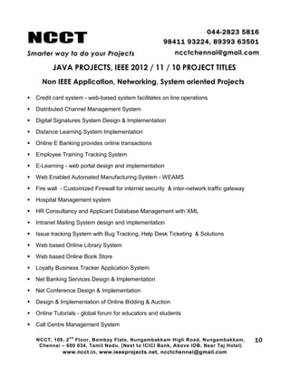 NCCT
Smarter way to do your Projects
044-2823 5816
98411 93224, 89393 63501
ncctchennai@gmail.com
JAVA PROJECTS, IEEE 2012 / 11 / 10 PROJECT TITLES
Non IEEE Application, Networking, System oriented Projects
NCCT, 109, 2
nd
Floor, Bombay Flats, Nungambakkam High Road, Nungambakkam,
Chennai – 600 034, Tamil Nadu. (Next to ICICI Bank, Above IOB, Near Taj Hotel)
www.ncct.in, www.ieeeprojects.net, ncctchennai@gmail.com
10
 Credit card system - web-based system facilitates on line operations
 Distributed Channel Management System
 Digital Signatures System Design & Implementation
 Distance Learning System Implementation
 Online E Banking provides online transactions
 Employee Training Tracking System
 E-Learning - web portal design and implementation
 Web Enabled Automated Manufacturing System - WEAMS
 Fire wall - Customized Firewall for internet security & inter-network traffic gateway
 Hospital Management system
 HR Consultancy and Applicant Database Management with XML
 Intranet Mailing System design and implementation
 Issue tracking System with Bug Tracking, Help Desk Ticketing & Solutions
 Web based Online Library System
 Web based Online Book Store
 Loyalty Business Tracker Application System
 Net Banking Services Design & Implementation
 Net Conference Design & Implementation
 Design & Implementation of Online Bidding & Auction
 Online Tutorials - global forum for educators and students
 Call Centre Management System
 