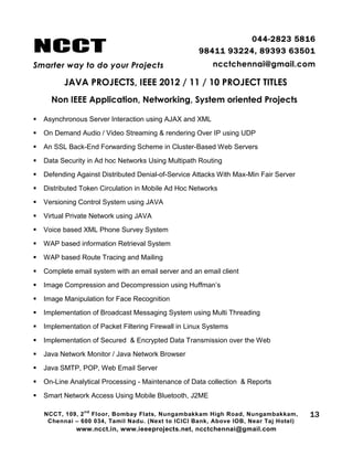 NCCT
Smarter way to do your Projects
044-2823 5816
98411 93224, 89393 63501
ncctchennai@gmail.com
JAVA PROJECTS, IEEE 2012 / 11 / 10 PROJECT TITLES
Non IEEE Application, Networking, System oriented Projects
NCCT, 109, 2
nd
Floor, Bombay Flats, Nungambakkam High Road, Nungambakkam,
Chennai – 600 034, Tamil Nadu. (Next to ICICI Bank, Above IOB, Near Taj Hotel)
www.ncct.in, www.ieeeprojects.net, ncctchennai@gmail.com
13
 Asynchronous Server Interaction using AJAX and XML
 On Demand Audio / Video Streaming & rendering Over IP using UDP
 An SSL Back-End Forwarding Scheme in Cluster-Based Web Servers
 Data Security in Ad hoc Networks Using Multipath Routing
 Defending Against Distributed Denial-of-Service Attacks With Max-Min Fair Server
 Distributed Token Circulation in Mobile Ad Hoc Networks
 Versioning Control System using JAVA
 Virtual Private Network using JAVA
 Voice based XML Phone Survey System
 WAP based information Retrieval System
 WAP based Route Tracing and Mailing
 Complete email system with an email server and an email client
 Image Compression and Decompression using Huffman’s
 Image Manipulation for Face Recognition
 Implementation of Broadcast Messaging System using Multi Threading
 Implementation of Packet Filtering Firewall in Linux Systems
 Implementation of Secured & Encrypted Data Transmission over the Web
 Java Network Monitor / Java Network Browser
 Java SMTP, POP, Web Email Server
 On-Line Analytical Processing - Maintenance of Data collection & Reports
 Smart Network Access Using Mobile Bluetooth, J2ME
 