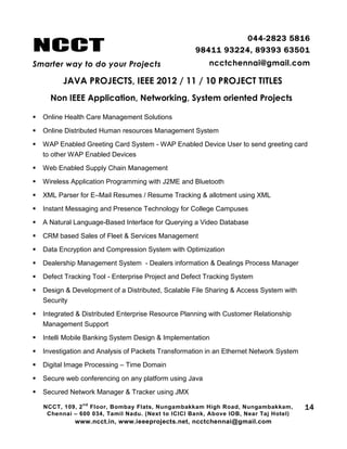 NCCT
Smarter way to do your Projects
044-2823 5816
98411 93224, 89393 63501
ncctchennai@gmail.com
JAVA PROJECTS, IEEE 2012 / 11 / 10 PROJECT TITLES
Non IEEE Application, Networking, System oriented Projects
NCCT, 109, 2
nd
Floor, Bombay Flats, Nungambakkam High Road, Nungambakkam,
Chennai – 600 034, Tamil Nadu. (Next to ICICI Bank, Above IOB, Near Taj Hotel)
www.ncct.in, www.ieeeprojects.net, ncctchennai@gmail.com
14
 Online Health Care Management Solutions
 Online Distributed Human resources Management System
 WAP Enabled Greeting Card System - WAP Enabled Device User to send greeting card
to other WAP Enabled Devices
 Web Enabled Supply Chain Management
 Wireless Application Programming with J2ME and Bluetooth
 XML Parser for E–Mail Resumes / Resume Tracking & allotment using XML
 Instant Messaging and Presence Technology for College Campuses
 A Natural Language-Based Interface for Querying a Video Database
 CRM based Sales of Fleet & Services Management
 Data Encryption and Compression System with Optimization
 Dealership Management System - Dealers information & Dealings Process Manager
 Defect Tracking Tool - Enterprise Project and Defect Tracking System
 Design & Development of a Distributed, Scalable File Sharing & Access System with
Security
 Integrated & Distributed Enterprise Resource Planning with Customer Relationship
Management Support
 Intelli Mobile Banking System Design & Implementation
 Investigation and Analysis of Packets Transformation in an Ethernet Network System
 Digital Image Processing – Time Domain
 Secure web conferencing on any platform using Java
 Secured Network Manager & Tracker using JMX
 