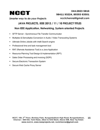 NCCT
Smarter way to do your Projects
044-2823 5816
98411 93224, 89393 63501
ncctchennai@gmail.com
JAVA PROJECTS, IEEE 2012 / 11 / 10 PROJECT TITLES
Non IEEE Application, Networking, System oriented Projects
NCCT, 109, 2
nd
Floor, Bombay Flats, Nungambakkam High Road, Nungambakkam,
Chennai – 600 034, Tamil Nadu. (Next to ICICI Bank, Above IOB, Near Taj Hotel)
www.ncct.in, www.ieeeprojects.net, ncctchennai@gmail.com
15
 SFTP Server - Synchronous File Transfer Communicator
 Multiplex & Demultiplex Conversion in Audio / Video Transcoding Systems
 Ultimate Online Jobsite with intelli Search engine
 Professional time and task management tool
 RAT (Remote Assistance Tool) is a Java Application
 Resource Planning Tool Design & Implementation (RPT)
 Sales Order Processing and invoicing (SOPI)
 Secure Electronic Transaction System
 Secure Web Cache Proxy Server
 