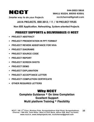 NCCT
Smarter way to do your Projects
044-2823 5816
98411 93224, 89393 63501
ncctchennai@gmail.com
JAVA PROJECTS, IEEE 2012 / 11 / 10 PROJECT TITLES
Non IEEE Application, Networking, System oriented Projects
NCCT, 109, 2
nd
Floor, Bombay Flats, Nungambakkam High Road, Nungambakkam,
Chennai – 600 034, Tamil Nadu. (Next to ICICI Bank, Above IOB, Near Taj Hotel)
www.ncct.in, www.ieeeprojects.net, ncctchennai@gmail.com
16
PROJECT SUPPORTS & DELIVERABLES @ NCCT
 PROJECT ABSTRACT
 PROJECT PRESENTATION IN PPT FORMAT
 PROJECT REVIEW ASSISTANCE FOR VIVA
 PROJECT DIAGRAMS
 PROJECT SOURCE CODE
 PROJECT REPORT
 PROJECT SCREEN SHOTS
 PROJECT DEMO
 PROJECT EXPLANATION
 PROJECT ACCEPTANCE LETTER
 PROJECT COMPLETION CERTIFICATE
 OTHER REQUIRED LETTERS
Why NCCT
Complete Guidance * On time Completion
Excellent Support
Multi platform Training * Flexibility
 