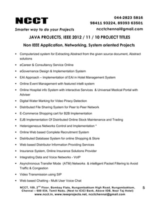 NCCT
Smarter way to do your Projects
044-2823 5816
98411 93224, 89393 63501
ncctchennai@gmail.com
JAVA PROJECTS, IEEE 2012 / 11 / 10 PROJECT TITLES
Non IEEE Application, Networking, System oriented Projects
NCCT, 109, 2
nd
Floor, Bombay Flats, Nungambakkam High Road, Nungambakkam,
Chennai – 600 034, Tamil Nadu. (Next to ICICI Bank, Above IOB, Near Taj Hotel)
www.ncct.in, www.ieeeprojects.net, ncctchennai@gmail.com
5
 Computerized system for Extracting Abstract from the given source document, Abstract
solutions
 eCareer & Consultancy Service Online
 eGovernance Design & Implementation System
 EAI Approach – Implementation of EAI in Hotel Management System
 Online Event Management with featured intelli system
 Online Hospital info System with interactive Services & Universal Medical Portal with
Adviser
 Digital Water Marking for Video Piracy Detection
 Distributed File Sharing System for Peer to Peer Network
 E-Commerce Shopping cart for B2B Implementation
 EJB Implementation Of Distributed Online Stock Maintenance and Trading
 Heterogeneous Networks Control and Implementation *
 Online Web based Complete Recruitment System
 Distributed Database System for online Shopping & Store
 Web based Distributor Information Providing Services
 Insurance System, Online Insurance Solutions Provider
 Integrating Data and Voice Networks - VoIP
 Asynchronous Transfer Mode (ATM) Networks & intelligent Packet Filtering to Avoid
Traffic & Congestion
 Video Transmission using SIP
 Web based Chatting - Multi User Voice Chat
 