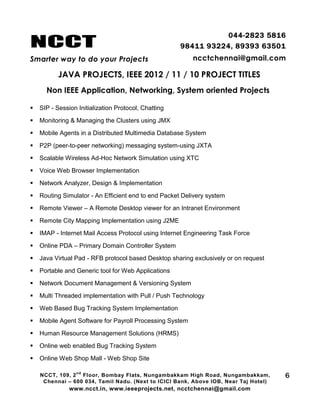 NCCT
Smarter way to do your Projects
044-2823 5816
98411 93224, 89393 63501
ncctchennai@gmail.com
JAVA PROJECTS, IEEE 2012 / 11 / 10 PROJECT TITLES
Non IEEE Application, Networking, System oriented Projects
NCCT, 109, 2
nd
Floor, Bombay Flats, Nungambakkam High Road, Nungambakkam,
Chennai – 600 034, Tamil Nadu. (Next to ICICI Bank, Above IOB, Near Taj Hotel)
www.ncct.in, www.ieeeprojects.net, ncctchennai@gmail.com
6
 SIP - Session Initialization Protocol, Chatting
 Monitoring & Managing the Clusters using JMX
 Mobile Agents in a Distributed Multimedia Database System
 P2P (peer-to-peer networking) messaging system-using JXTA
 Scalable Wireless Ad-Hoc Network Simulation using XTC
 Voice Web Browser Implementation
 Network Analyzer, Design & Implementation
 Routing Simulator - An Efficient end to end Packet Delivery system
 Remote Viewer – A Remote Desktop viewer for an Intranet Environment
 Remote City Mapping Implementation using J2ME
 IMAP - Internet Mail Access Protocol using Internet Engineering Task Force
 Online PDA – Primary Domain Controller System
 Java Virtual Pad - RFB protocol based Desktop sharing exclusively or on request
 Portable and Generic tool for Web Applications
 Network Document Management & Versioning System
 Multi Threaded implementation with Pull / Push Technology
 Web Based Bug Tracking System Implementation
 Mobile Agent Software for Payroll Processing System
 Human Resource Management Solutions (HRMS)
 Online web enabled Bug Tracking System
 Online Web Shop Mall - Web Shop Site
 
