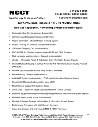 NCCT
Smarter way to do your Projects
044-2823 5816
98411 93224, 89393 63501
ncctchennai@gmail.com
JAVA PROJECTS, IEEE 2012 / 11 / 10 PROJECT TITLES
Non IEEE Application, Networking, System oriented Projects
NCCT, 109, 2
nd
Floor, Bombay Flats, Nungambakkam High Road, Nungambakkam,
Chennai – 600 034, Tamil Nadu. (Next to ICICI Bank, Above IOB, Near Taj Hotel)
www.ncct.in, www.ieeeprojects.net, ncctchennai@gmail.com
7
 Online Workflow Service Manager & Automation
 Workflow based Complaint Management System
 Project Scrutinizer – Efficient Project Tracking System
 Project Tracking & It Portfolio Management System
 JSP based Shopping Cart Implementation
 ERP & CRM, An Effective implementation of ERP with CRM Solutions
 Multi Language Mailing system – Design & implementation
 uPortal – University Portal & Education Grid information Service Provider
 Optimal Multicast Routing in ADHOC Networks With ADHOC Multicast Routing Protocol
(AMRoute)
 Network Security System in DNS using AD-HOC Networks
 Mobile Banking Design & Implementation
 Intelli WAP System Implementation / WAP based information Retrieval System
 Remote City Mapping Implementation using J2ME
 Mobile Clients Support GUI Systems design
 JAVA J2ME – Bluetooth based Application for PDA / Mobile Devices
 Bluetooth equipped mobile phones to support synchronous interaction with public displays
 Bluetooth based Mobile Phone Photo Browser
 Mobile Info Service Provider – Online Data & information Access System
 Digital Image Processing with Multi Domain Approach
 Image Compression and Analysis with MSE & PSNR Technique
 