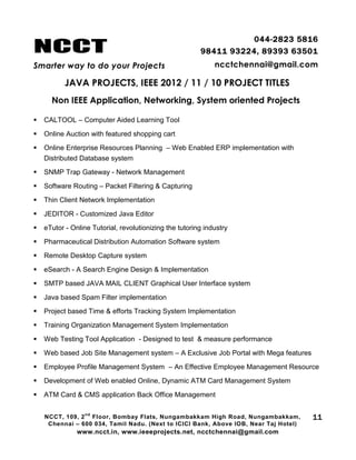 NCCT
Smarter way to do your Projects
044-2823 5816
98411 93224, 89393 63501
ncctchennai@gmail.com
JAVA PROJECTS, IEEE 2012 / 11 / 10 PROJECT TITLES
Non IEEE Application, Networking, System oriented Projects
NCCT, 109, 2
nd
Floor, Bombay Flats, Nungambakkam High Road, Nungambakkam,
Chennai – 600 034, Tamil Nadu. (Next to ICICI Bank, Above IOB, Near Taj Hotel)
www.ncct.in, www.ieeeprojects.net, ncctchennai@gmail.com
11
 CALTOOL – Computer Aided Learning Tool
 Online Auction with featured shopping cart
 Online Enterprise Resources Planning – Web Enabled ERP implementation with
Distributed Database system
 SNMP Trap Gateway - Network Management
 Software Routing – Packet Filtering & Capturing
 Thin Client Network Implementation
 JEDITOR - Customized Java Editor
 eTutor - Online Tutorial, revolutionizing the tutoring industry
 Pharmaceutical Distribution Automation Software system
 Remote Desktop Capture system
 eSearch - A Search Engine Design & Implementation
 SMTP based JAVA MAIL CLIENT Graphical User Interface system
 Java based Spam Filter implementation
 Project based Time & efforts Tracking System Implementation
 Training Organization Management System Implementation
 Web Testing Tool Application - Designed to test & measure performance
 Web based Job Site Management system – A Exclusive Job Portal with Mega features
 Employee Profile Management System – An Effective Employee Management Resource
 Development of Web enabled Online, Dynamic ATM Card Management System
 ATM Card & CMS application Back Office Management
 
