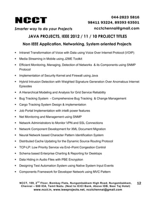 NCCT
Smarter way to do your Projects
044-2823 5816
98411 93224, 89393 63501
ncctchennai@gmail.com
JAVA PROJECTS, IEEE 2012 / 11 / 10 PROJECT TITLES
Non IEEE Application, Networking, System oriented Projects
NCCT, 109, 2
nd
Floor, Bombay Flats, Nungambakkam High Road, Nungambakkam,
Chennai – 600 034, Tamil Nadu. (Next to ICICI Bank, Above IOB, Near Taj Hotel)
www.ncct.in, www.ieeeprojects.net, ncctchennai@gmail.com
12
 Intranet Transformation of Voice with Data using Voice Over Internet Protocol (VOIP)
 Media Streaming in Mobile using J2ME Toolkit
 Efficient Monitoring, Managing, Detection of Networks & its Components using SNMP
Protocol
 Implementation of Security Kernel and Firewall using Java
 Hybrid Intrusion Detection with Weighted Signature Generation Over Anomalous Internet
Episodes
 A Hierarchical Modeling and Analysis for Grid Service Reliability
 Bug Tracking System - Comprehensive Bug Tracking & Change Management
 Cargo Tracking System Design & implementation
 Job Portal Implementation with intelli power features
 Net Monitoring and Management using SNMP
 Network Administrators to Monitor VPN and SSL Connections
 Network Component Development for XML Document Migration
 Neural Network based Character Pattern Identification System
 Distributed Cache Updating for the Dynamic Source Routing Protocol
 TCP-LP: Low Priority Service via End–Point Congestion Control
 Schema based Enterprise Charting & Reporting for Desktops
 Data Hiding in Audio Files with PBE Encryption
 Designing Test Automation System using Native System Input Events
 Components Framework for Developer Network using MVC Pattern
 