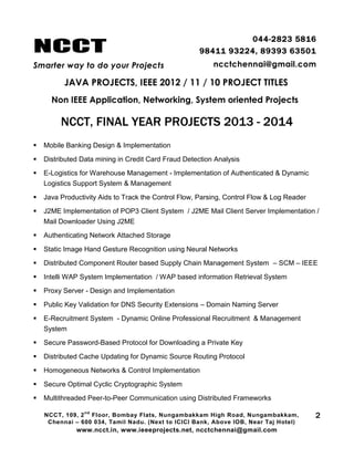NCCT
Smarter way to do your Projects
044-2823 5816
98411 93224, 89393 63501
ncctchennai@gmail.com
JAVA PROJECTS, IEEE 2012 / 11 / 10 PROJECT TITLES
Non IEEE Application, Networking, System oriented Projects
NCCT, 109, 2
nd
Floor, Bombay Flats, Nungambakkam High Road, Nungambakkam,
Chennai – 600 034, Tamil Nadu. (Next to ICICI Bank, Above IOB, Near Taj Hotel)
www.ncct.in, www.ieeeprojects.net, ncctchennai@gmail.com
2
NCCT, FINAL YEAR PROJECTS 2013 - 2014
 Mobile Banking Design & Implementation
 Distributed Data mining in Credit Card Fraud Detection Analysis
 E-Logistics for Warehouse Management - Implementation of Authenticated & Dynamic
Logistics Support System & Management
 Java Productivity Aids to Track the Control Flow, Parsing, Control Flow & Log Reader
 J2ME Implementation of POP3 Client System / J2ME Mail Client Server Implementation /
Mail Downloader Using J2ME
 Authenticating Network Attached Storage
 Static Image Hand Gesture Recognition using Neural Networks
 Distributed Component Router based Supply Chain Management System – SCM – IEEE
 Intelli WAP System Implementation / WAP based information Retrieval System
 Proxy Server - Design and Implementation
 Public Key Validation for DNS Security Extensions – Domain Naming Server
 E-Recruitment System - Dynamic Online Professional Recruitment & Management
System
 Secure Password-Based Protocol for Downloading a Private Key
 Distributed Cache Updating for Dynamic Source Routing Protocol
 Homogeneous Networks & Control Implementation
 Secure Optimal Cyclic Cryptographic System
 Multithreaded Peer-to-Peer Communication using Distributed Frameworks
 