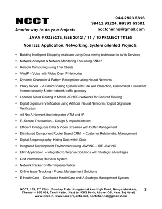 NCCT
Smarter way to do your Projects
044-2823 5816
98411 93224, 89393 63501
ncctchennai@gmail.com
JAVA PROJECTS, IEEE 2012 / 11 / 10 PROJECT TITLES
Non IEEE Application, Networking, System oriented Projects
NCCT, 109, 2
nd
Floor, Bombay Flats, Nungambakkam High Road, Nungambakkam,
Chennai – 600 034, Tamil Nadu. (Next to ICICI Bank, Above IOB, Near Taj Hotel)
www.ncct.in, www.ieeeprojects.net, ncctchennai@gmail.com
3
 Building Intelligent Shopping Assistant using Data mining technique for Web Services
 Network Analyzer & Network Monitoring Tool using SNMP
 Remote Computing using Thin Clients
 VVoIP – Voice with Video Over IP Networks
 Dynamic Character & Pattern Recognition using Neural Networks
 Proxy Server - A Smart Sharing System with Fire wall Protection, Customized Firewall for
internet security & inter-network traffic gateway
 Location Aided Routing in Mobile ADHOC Networks for Secured Routing
 Digital Signature Verification using Artificial Neural Networks / Digital Signature
Verification
 A/I Net A Network that Integrates ATM and IP
 E–Secure Transaction – Design & Implementation
 Efficient Contiguous Data & Video Streamer with Buffer Management
 Distributed Component Router Based CRM – Customer Relationship Management
 Digital Steganography: Hiding Data within Data
 Integrated Development Environment using JSWING – IDE JSWING
 ERP Application – integrated Enterprise Solutions with Strategic advantages
 Grid information Retrieval System
 Network Packer Sniffer Implementation
 Online Issue Tracking - Project Management Solutions
 E-HealthCare - Distributed HealthCare and A Strategic Management System
 