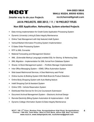 NCCT
Smarter way to do your Projects
044-2823 5816
98411 93224, 89393 63501
ncctchennai@gmail.com
JAVA PROJECTS, IEEE 2012 / 11 / 10 PROJECT TITLES
Non IEEE Application, Networking, System oriented Projects
NCCT, 109, 2
nd
Floor, Bombay Flats, Nungambakkam High Road, Nungambakkam,
Chennai – 600 034, Tamil Nadu. (Next to ICICI Bank, Above IOB, Near Taj Hotel)
www.ncct.in, www.ieeeprojects.net, ncctchennai@gmail.com
4
 Data mining implementation for Credit Cards Application Processing System
 Dynamic University Linking & Data integrity Maintenance
 Online Task Management with fully featured intelli System
 Vertical Market Information Providing System Implementation
 E-Sales Order Processing System
 RTF to XML Converter
 Material Forecasting and Management Solution
 XML (Extensible Markup Language) enabled SQL for Storing & Retrieving Data
 XML Migration - Implementation for XML format from Database System
 Shares & Stock Management system – Portfolio Manager Implementation
 Inter Office Messaging System – IOMS, Office Automation System
 Web based Matrimonial Services, A Desi Matrimony web Portal
 Online Auction & Bidding System With Multi Brand & Product Selection
 Online Body Shopping System with Auto Mailing feature
 Intelli Shopping Cart & Assistant System
 Online VRS - Vehicle Reservation System
 Distributed Web Service for On-Line Coursework Submission
 Document Archival Management System – Electronic Archival Design
 Remote Electricity Billing System Automation & Implementation – EJB
 Dynamic College information System & Data integrity Maintenance
 