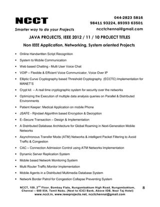 NCCT
Smarter way to do your Projects
044-2823 5816
98411 93224, 89393 63501
ncctchennai@gmail.com
JAVA PROJECTS, IEEE 2012 / 11 / 10 PROJECT TITLES
Non IEEE Application, Networking, System oriented Projects
NCCT, 109, 2
nd
Floor, Bombay Flats, Nungambakkam High Road, Nungambakkam,
Chennai – 600 034, Tamil Nadu. (Next to ICICI Bank, Above IOB, Near Taj Hotel)
www.ncct.in, www.ieeeprojects.net, ncctchennai@gmail.com
8
 Online Handwritten Script Recognition
 System to Mobile Communication
 Web based Chatting - Multi User Voice Chat
 VOIP – Flexible & Efficient Voice Communicator, Voice Over IP
 Elliptic Curve Cryptography based Threshold Cryptography (ECCTC) Implementation for
MANET’S
 Crypt kit – A real time cryptographic system for security over the networks
 Optimizing the Execution of multiple data analysis queries on Parallel & Distributed
Environments
 Patient Keeper: Medical Application on mobile Phone
 JSAFE - Rijndael Algorithm based Encryption & Decryption
 E–Secure Transaction – Design & Implementation
 A Distributed Database Architecture for Global Roaming in Next-Generation Mobile
Networks
 Asynchronous Transfer Mode (ATM) Networks & intelligent Packet Filtering to Avoid
Traffic & Congestion
 CAC – Connection Admission Control using ATM Networks Implementation
 Dynamic Server Replication System
 Mobile based Network Monitoring System
 Multi Router Traffic Monitor Implementation
 Mobile Agents in a Distributed Multimedia Database System
 Network Border Patrol for Congestion Collapse Preventing System
 