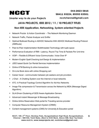 NCCT
Smarter way to do your Projects
044-2823 5816
98411 93224, 89393 63501
ncctchennai@gmail.com
JAVA PROJECTS, IEEE 2012 / 11 / 10 PROJECT TITLES
Non IEEE Application, Networking, System oriented Projects
NCCT, 109, 2
nd
Floor, Bombay Flats, Nungambakkam High Road, Nungambakkam,
Chennai – 600 034, Tamil Nadu. (Next to ICICI Bank, Above IOB, Near Taj Hotel)
www.ncct.in, www.ieeeprojects.net, ncctchennai@gmail.com
9
 Network Proctor & Action Coordinator - The Network Monitoring Daemon
 Network Traffic, Packet Analyzer and Sniffer
 Optimal Multicast Routing in ADHOC Networks With ADHOC Multicast Routing Protocol
(AMRoute)
 Peer-to-Peer implementation Multithreaded Technology with tuple space
 Performance Evaluation of RMI - Latency, Round Trip Time & Packets Per Unit time
 VOIP – Flexible & Efficient Voice Communicator, Voice Over IP
 Modern English Spell Checking tool Design & Implementation
 J2EE based Quick Car Rental Services Implementation
 Online ATM Banking & online transactions
 On-Line Book store with online Shopping cart
 Career tracer - communicator between job seekers and job providers
 J Chat – A Chatting System over the Internet or local networks
 XTC: A Practical Topology Control Algorithm for Ad-Hoc Networks
 Image File compression & Transmission across the Network by MDA (Message Digest
Algorithm)
 SLA-Driven Clustering of QOS Aware Application Servers
 Advanced instant Messenger & Message Broadcasting
 Online Airline Reservation Web portal for Traveling service provider
 Computer Resource Management System (CRMS)
 Content management systems (CMS) for University & Education portal
 