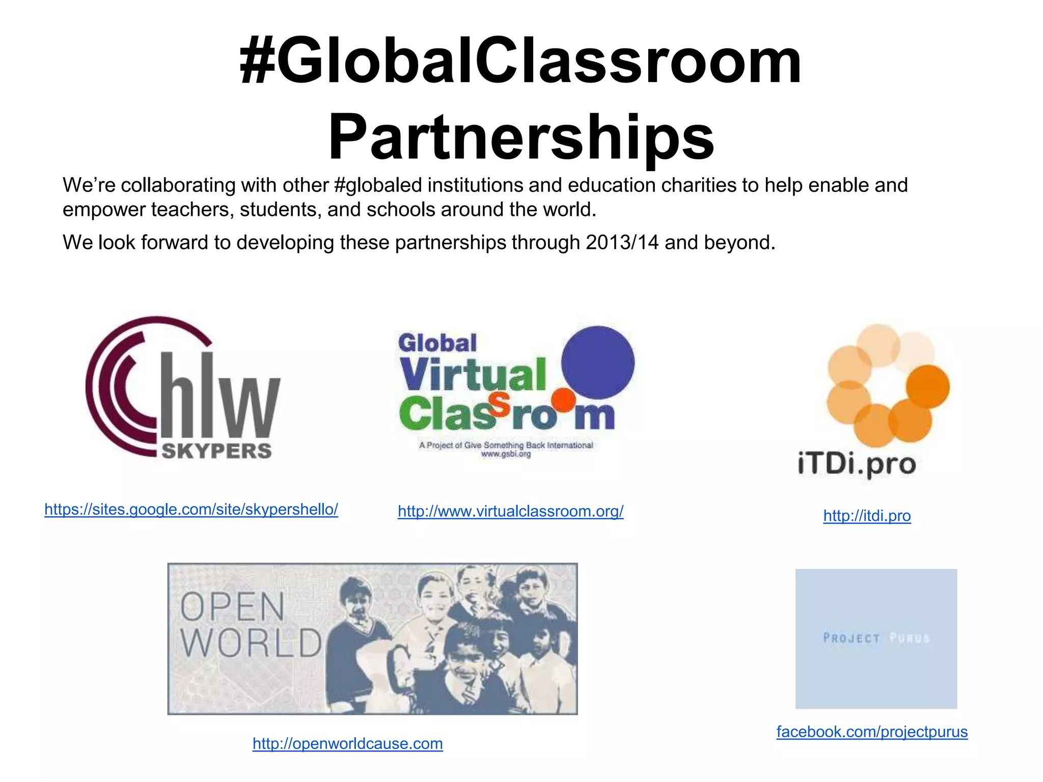 #GlobalClassroom
Partnerships
We‟re collaborating with other #globaled institutions and education charities to help enable and
empower teachers, students, and schools around the world.
We look forward to developing these partnerships through 2013/14 and beyond.

https://sites.google.com/site/skypershello/

http://www.virtualclassroom.org/

http://openworldcause.com

http://itdi.pro

facebook.com/projectpurus

 
