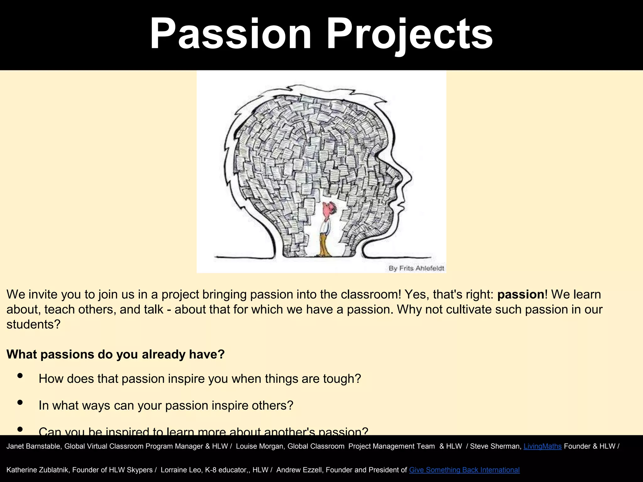 Passion Projects

We invite you to join us in a project bringing passion into the classroom! Yes, that's right: passion! We learn
about, teach others, and talk - about that for which we have a passion. Why not cultivate such passion in our
students?
What passions do you already have?

•
•
•

How does that passion inspire you when things are tough?
In what ways can your passion inspire others?
Can you be inspired to learn more about another's passion?

Janet Barnstable, Global Virtual Classroom Program Manager & HLW / Louise Morgan, Global Classroom Project Management Team & HLW / Steve Sherman, LivingMaths Founder & HLW /
Katherine Zublatnik, Founder of HLW Skypers / Lorraine Leo, K-8 educator,, HLW / Andrew Ezzell, Founder and President of Give Something Back International

 