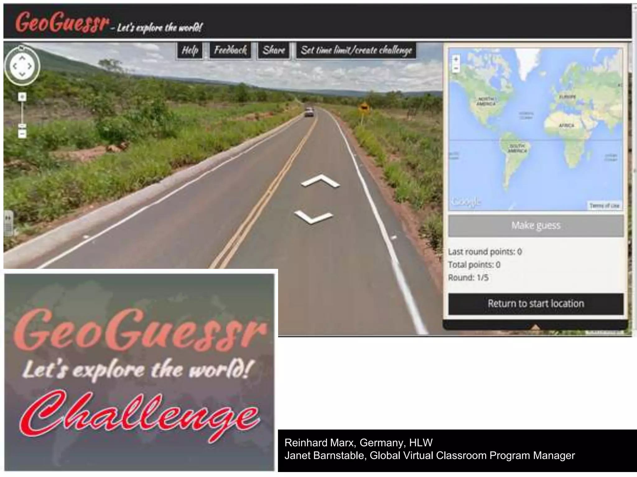 ●

Students will work together as teams to complete the
GeoGuesser Challenge using map skills and geography skills.

●

All participants will receive certificates; highest winners will
receive special award certificates. So even if you know others
have a higher score, participate!

Reinhard Marx, Germany, HLW
Janet Barnstable, Global Virtual Classroom Program Manager

 