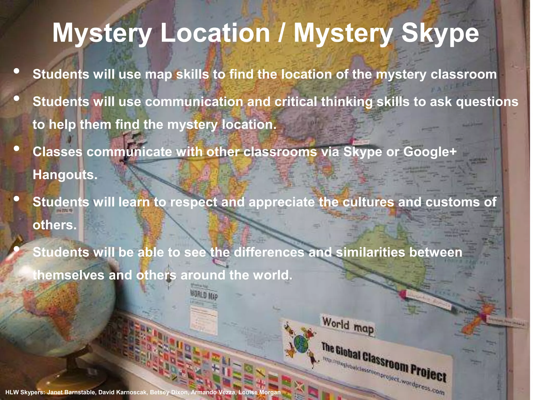 Mystery Location / Mystery Skype
•
•

Students will use map skills to find the location of the mystery classroom

Students will use communication and critical thinking skills to ask questions
to help them find the mystery location.

•

Classes communicate with other classrooms via Skype or Google+
Hangouts.

•

Students will learn to respect and appreciate the cultures and customs of
others.

•

Students will be able to see the differences and similarities between

themselves and others around the world.

HLW Skypers: Janet Barnstable, David Karnoscak, Betsey Dixon, Armando Vezza, Louise Morgan

 