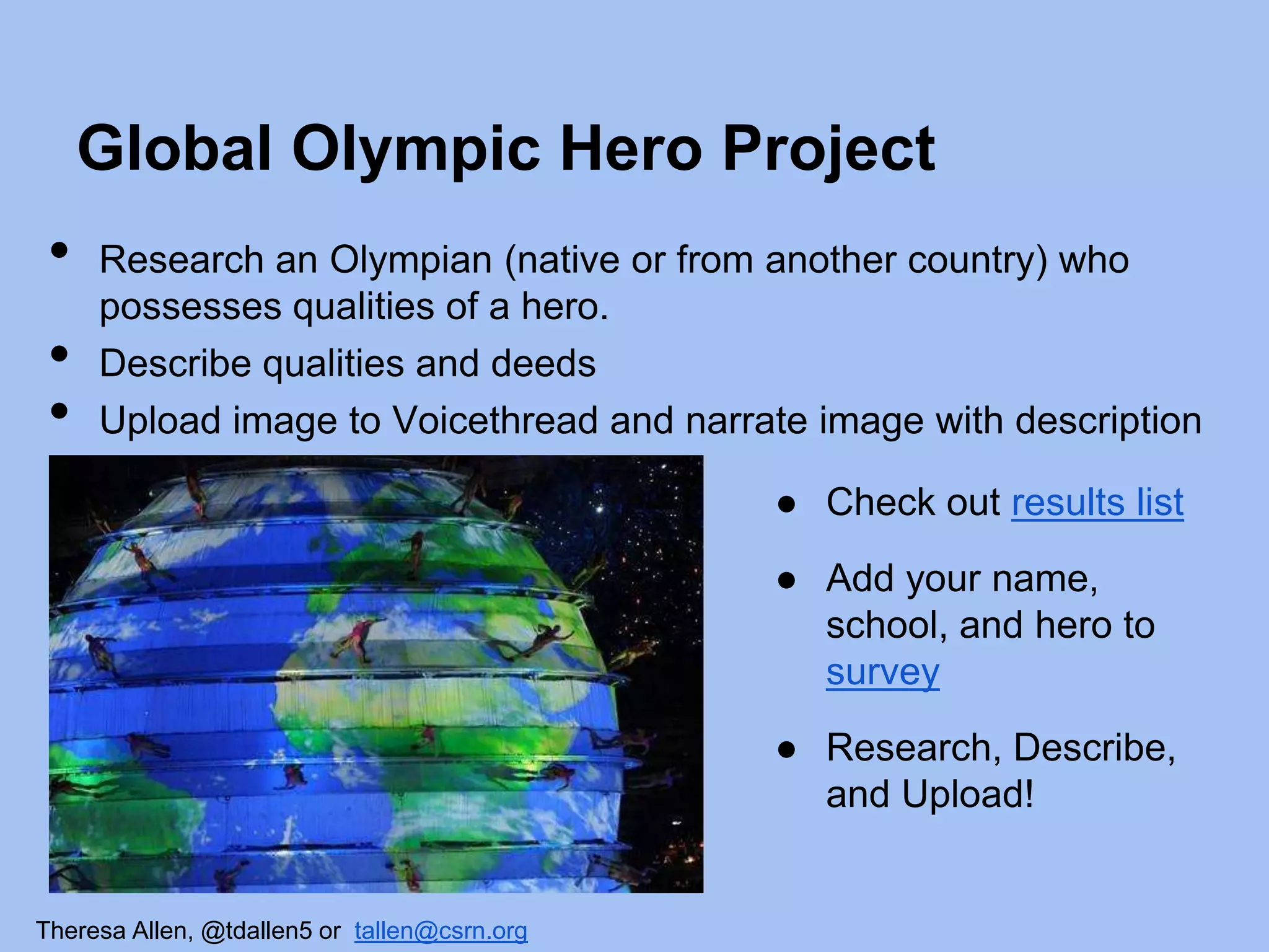 Global Olympic Hero Project

•
•
•

Research an Olympian (native or from another country) who
possesses qualities of a hero.
Describe qualities and deeds
Upload image to Voicethread and narrate image with description

● Check out results list
● Add your name,
school, and hero to
survey
● Research, Describe,
and Upload!

Theresa Allen, @tdallen5 or tallen@csrn.org

 