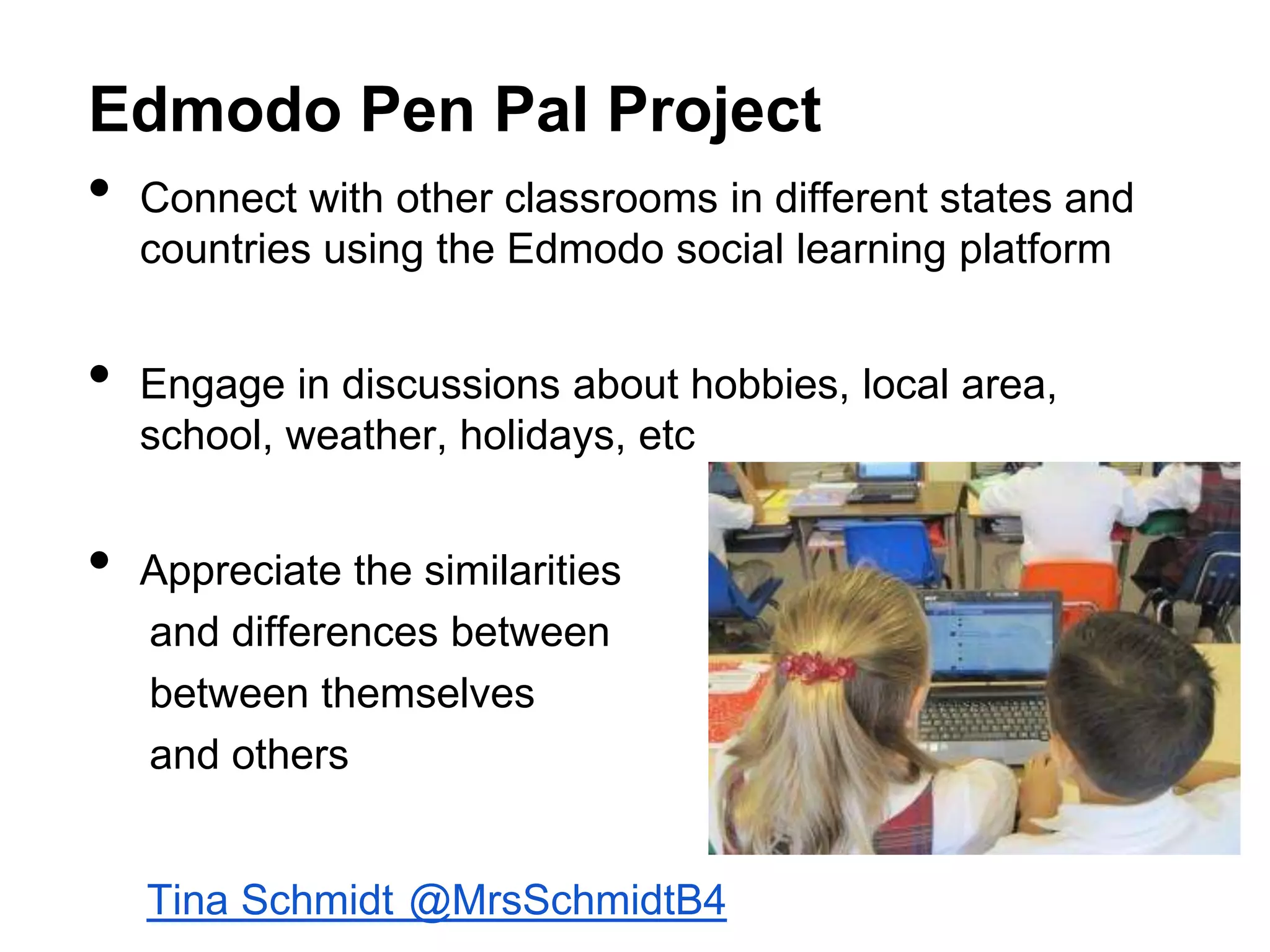 Edmodo Pen Pal Project

•
•
•

Connect with other classrooms in different states and
countries using the Edmodo social learning platform
Engage in discussions about hobbies, local area,
school, weather, holidays, etc
Appreciate the similarities
and differences between
between themselves
and others

Tina Schmidt @MrsSchmidtB4

 