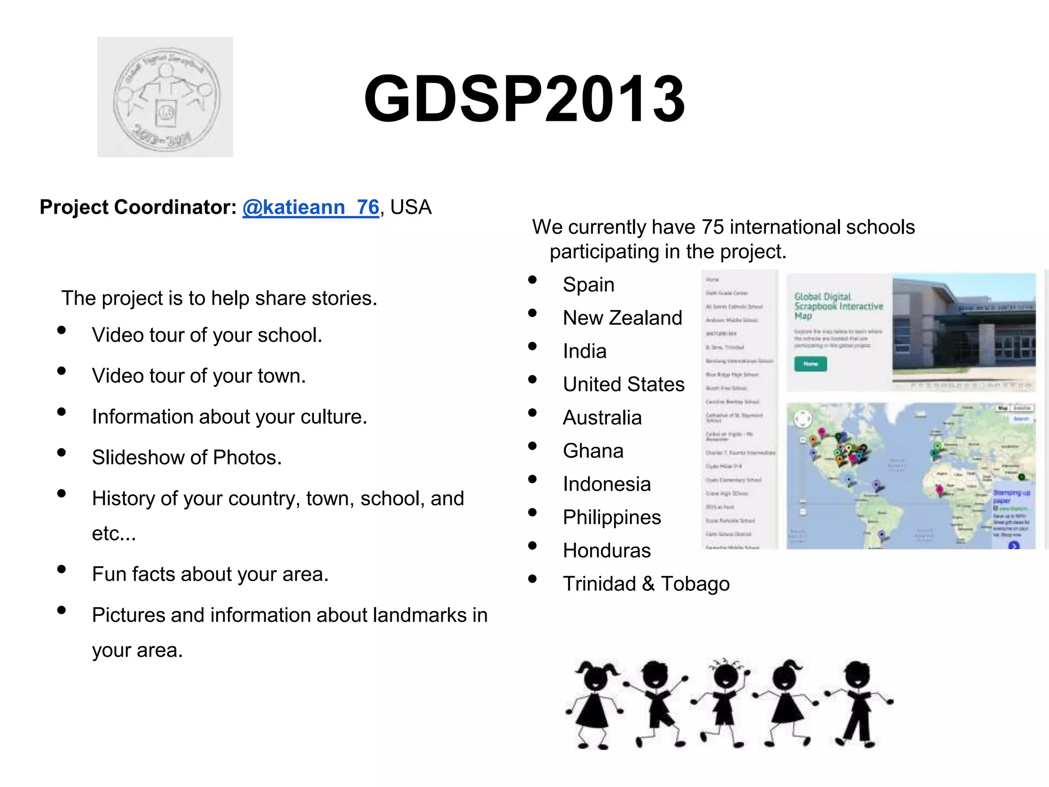 GDSP2013
Project Coordinator: @katieann_76, USA
We currently have 75 international schools
participating in the project.

The project is to help share stories.

•
•
•
•
•

Video tour of your school.
Video tour of your town.
Information about your culture.
Slideshow of Photos.
History of your country, town, school, and
etc...

•
•

Fun facts about your area.
Pictures and information about landmarks in
your area.

•
•
•
•
•
•
•
•
•
•

Spain
New Zealand
India
United States
Australia
Ghana
Indonesia
Philippines
Honduras

Trinidad & Tobago

 