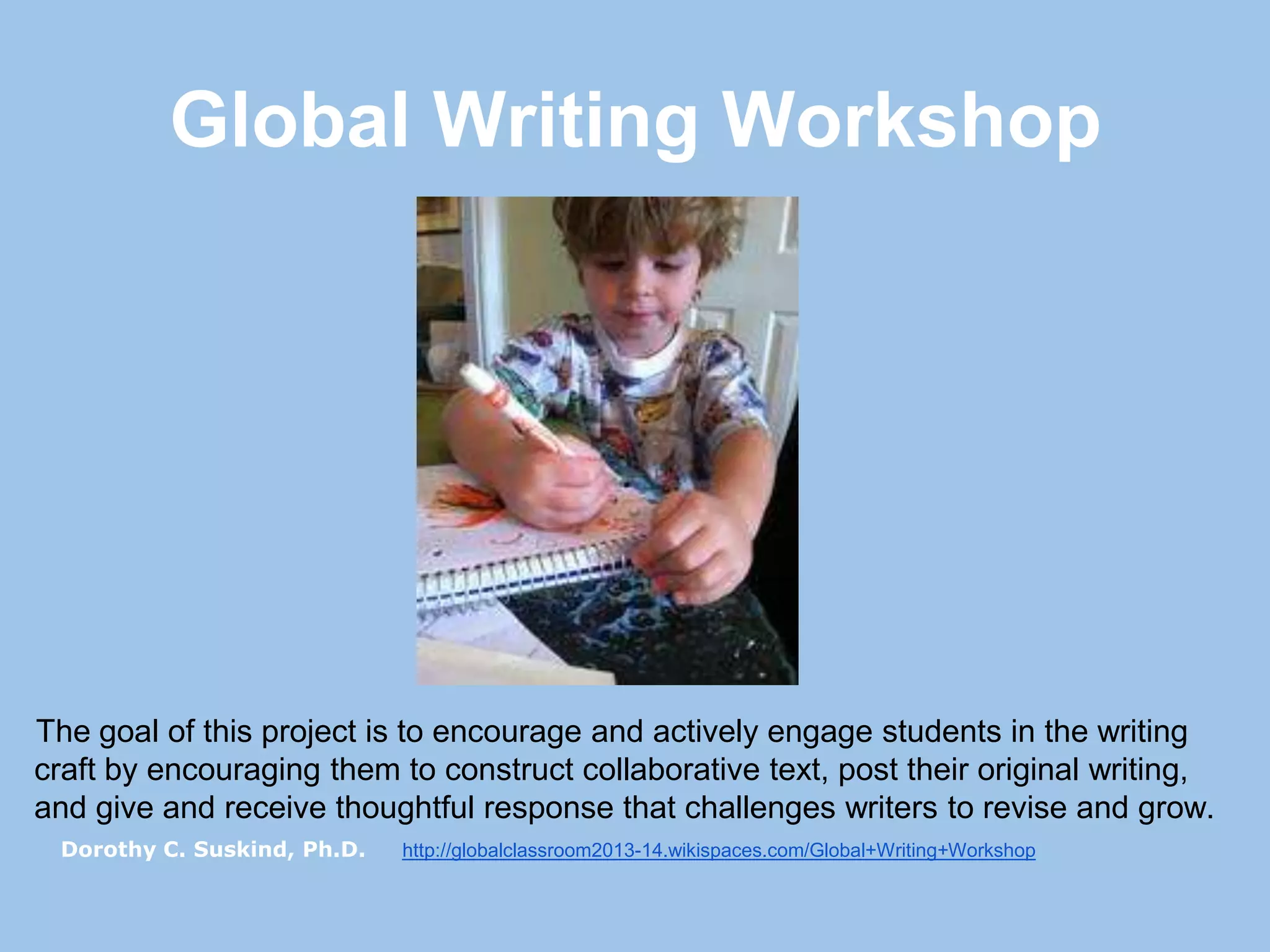 Global Writing Workshop

The goal of this project is to encourage and actively engage students in the writing
craft by encouraging them to construct collaborative text, post their original writing,
and give and receive thoughtful response that challenges writers to revise and grow.
Dorothy C. Suskind, Ph.D.

http://globalclassroom2013-14.wikispaces.com/Global+Writing+Workshop

 