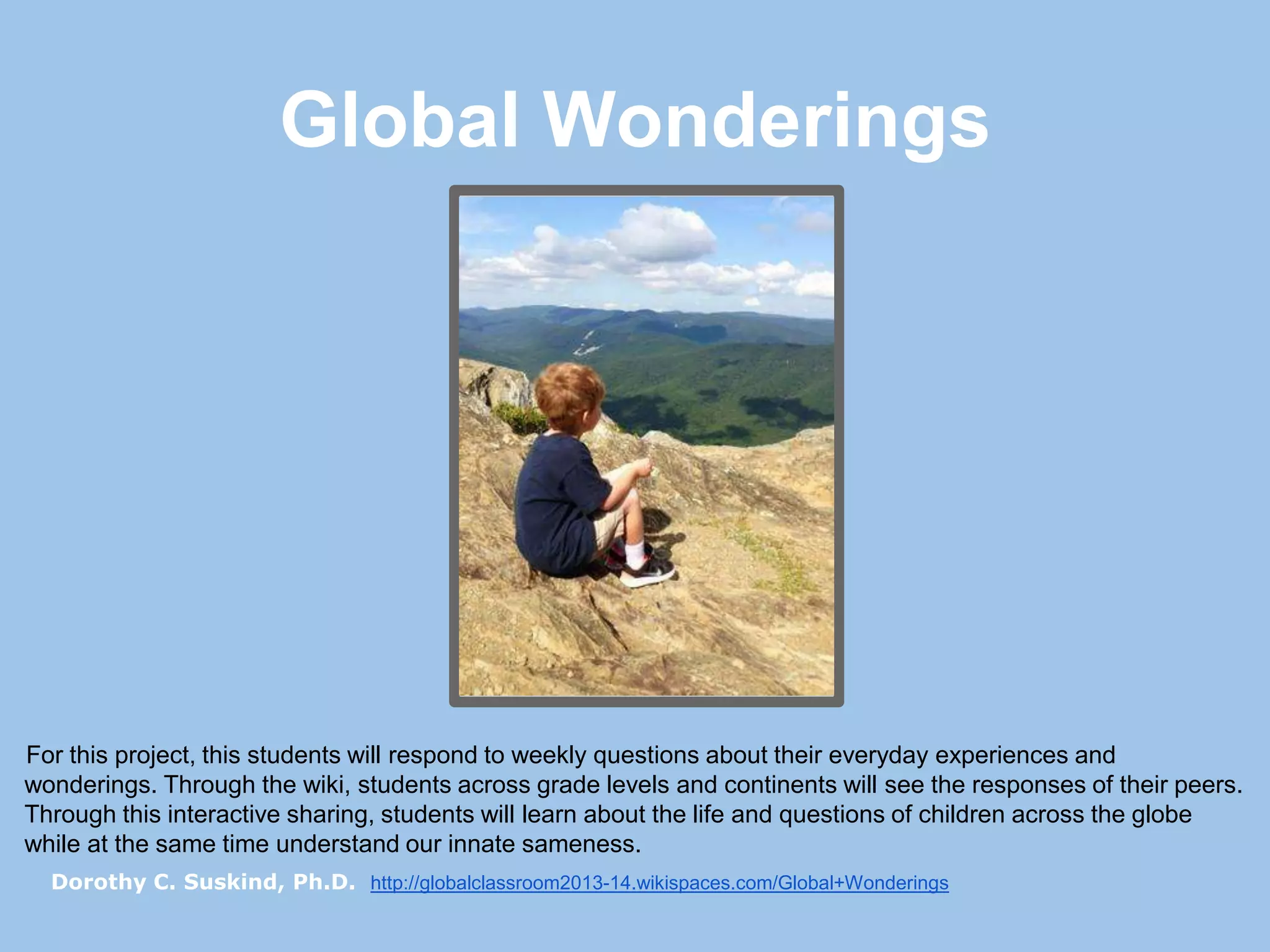 Global Wonderings

For this project, this students will respond to weekly questions about their everyday experiences and
wonderings. Through the wiki, students across grade levels and continents will see the responses of their peers.
Through this interactive sharing, students will learn about the life and questions of children across the globe
while at the same time understand our innate sameness.
Dorothy C. Suskind, Ph.D. http://globalclassroom2013-14.wikispaces.com/Global+Wonderings

 