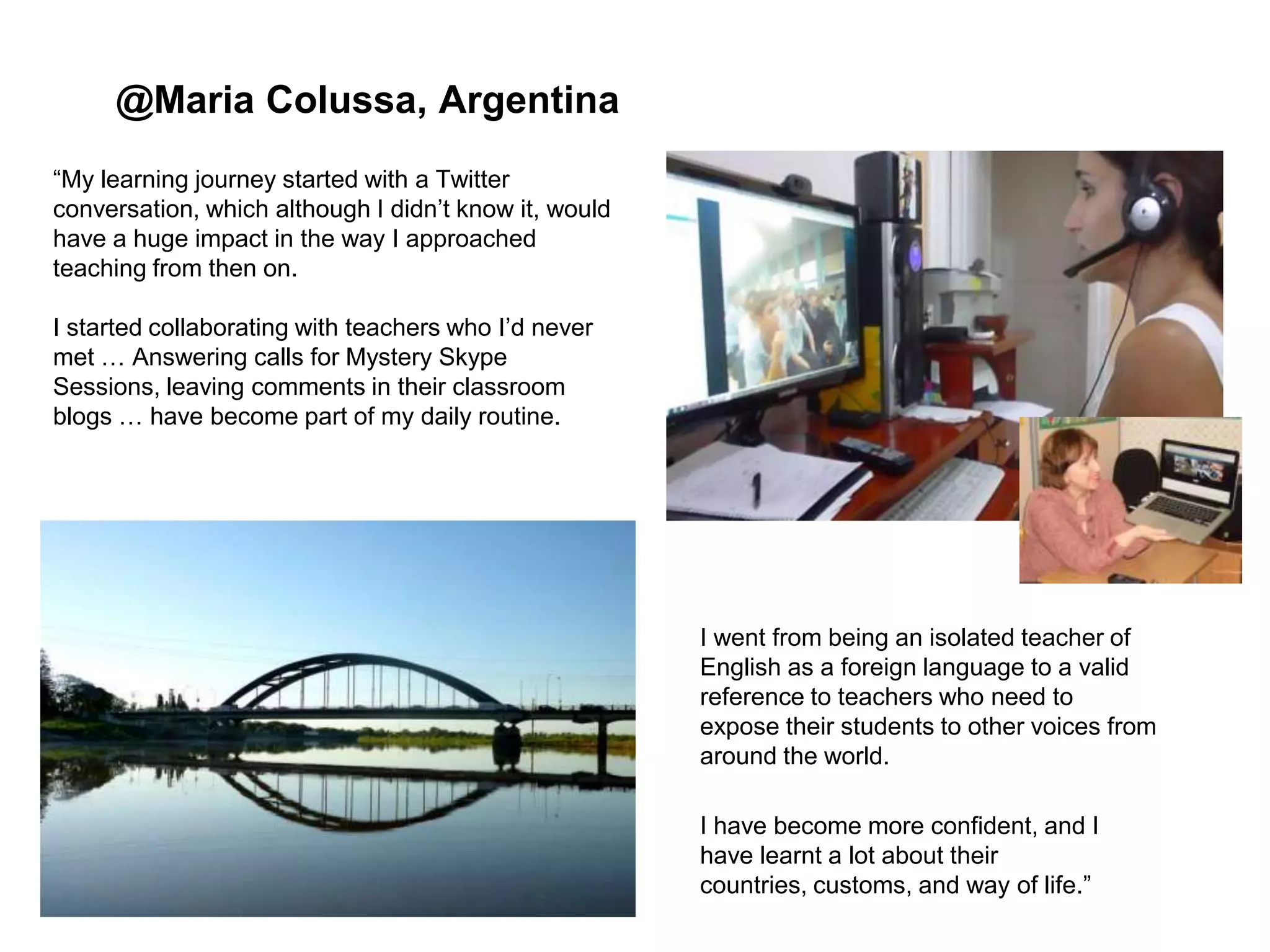@Maria Colussa, Argentina
“My learning journey started with a Twitter
conversation, which although I didn‟t know it, would
have a huge impact in the way I approached
teaching from then on.
I started collaborating with teachers who I‟d never
met … Answering calls for Mystery Skype
Sessions, leaving comments in their classroom
blogs … have become part of my daily routine.

I went from being an isolated teacher of
English as a foreign language to a valid
reference to teachers who need to
expose their students to other voices from
around the world.
I have become more confident, and I
have learnt a lot about their
countries, customs, and way of life.”

 