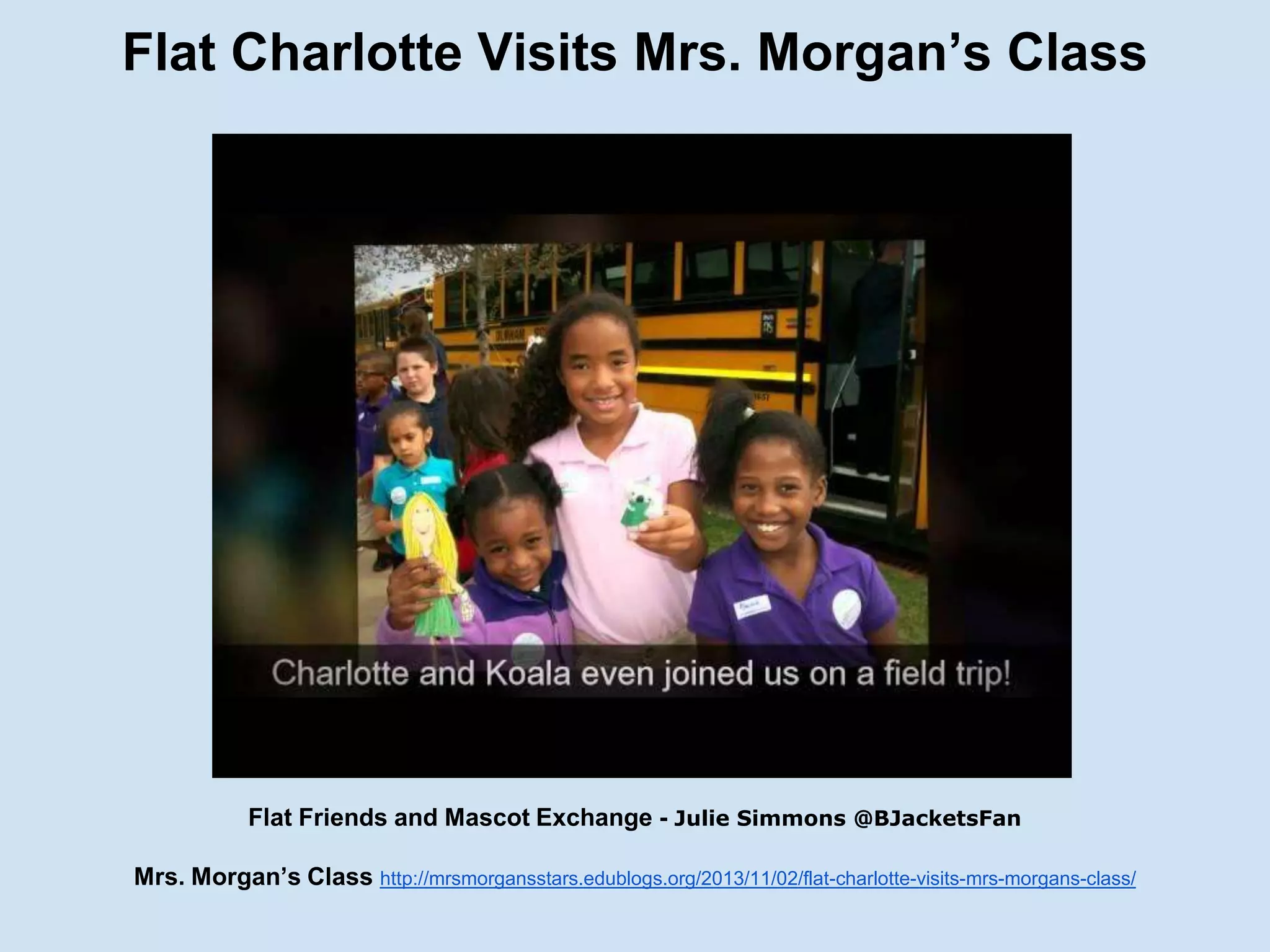 Flat Charlotte Visits Mrs. Morgan’s Class

Flat Friends and Mascot Exchange - Julie Simmons @BJacketsFan
Mrs. Morgan’s Class http://mrsmorgansstars.edublogs.org/2013/11/02/flat-charlotte-visits-mrs-morgans-class/

 