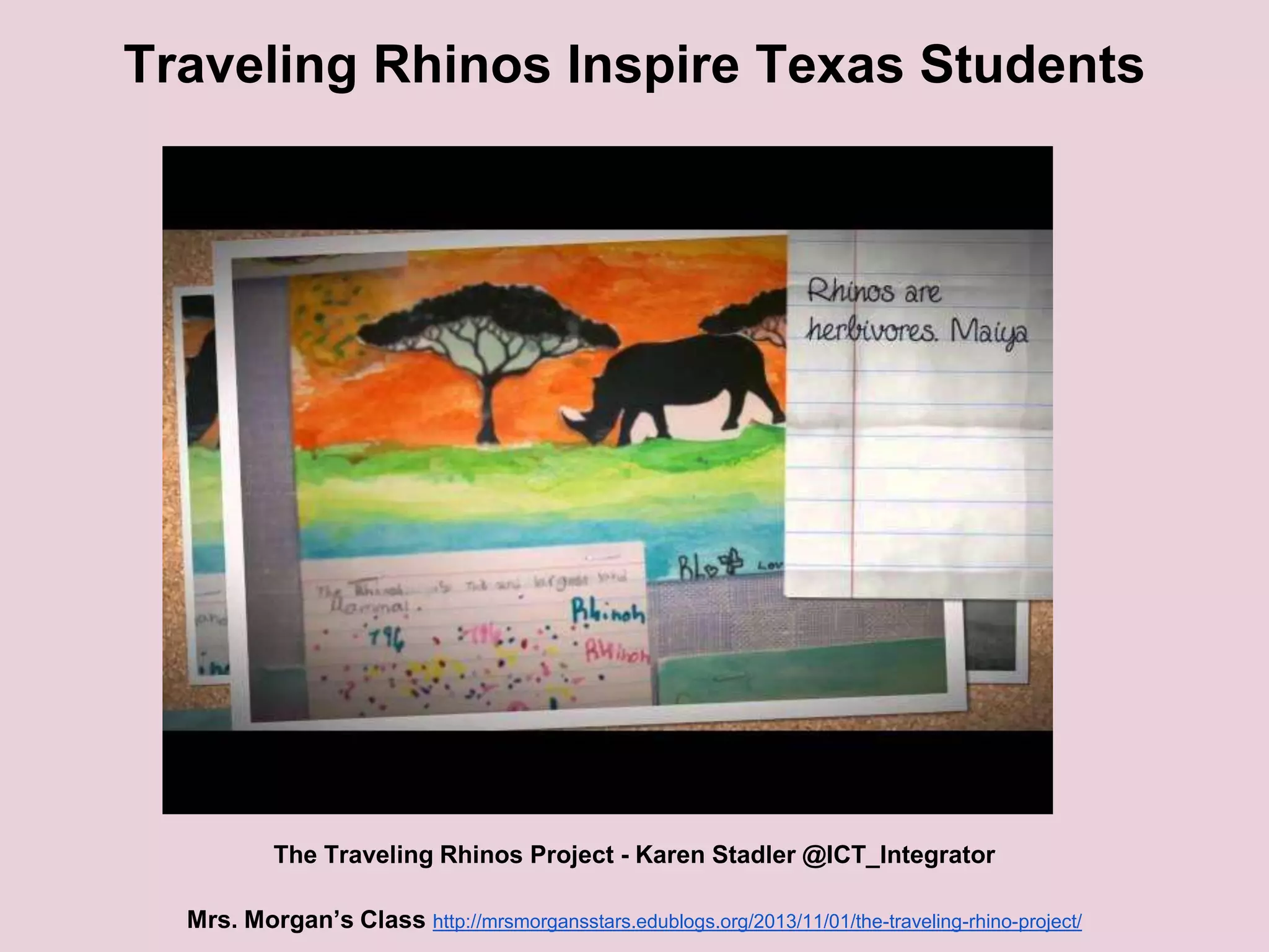 Traveling Rhinos Inspire Texas Students

The Traveling Rhinos Project - Karen Stadler @ICT_Integrator
Mrs. Morgan’s Class http://mrsmorgansstars.edublogs.org/2013/11/01/the-traveling-rhino-project/

 