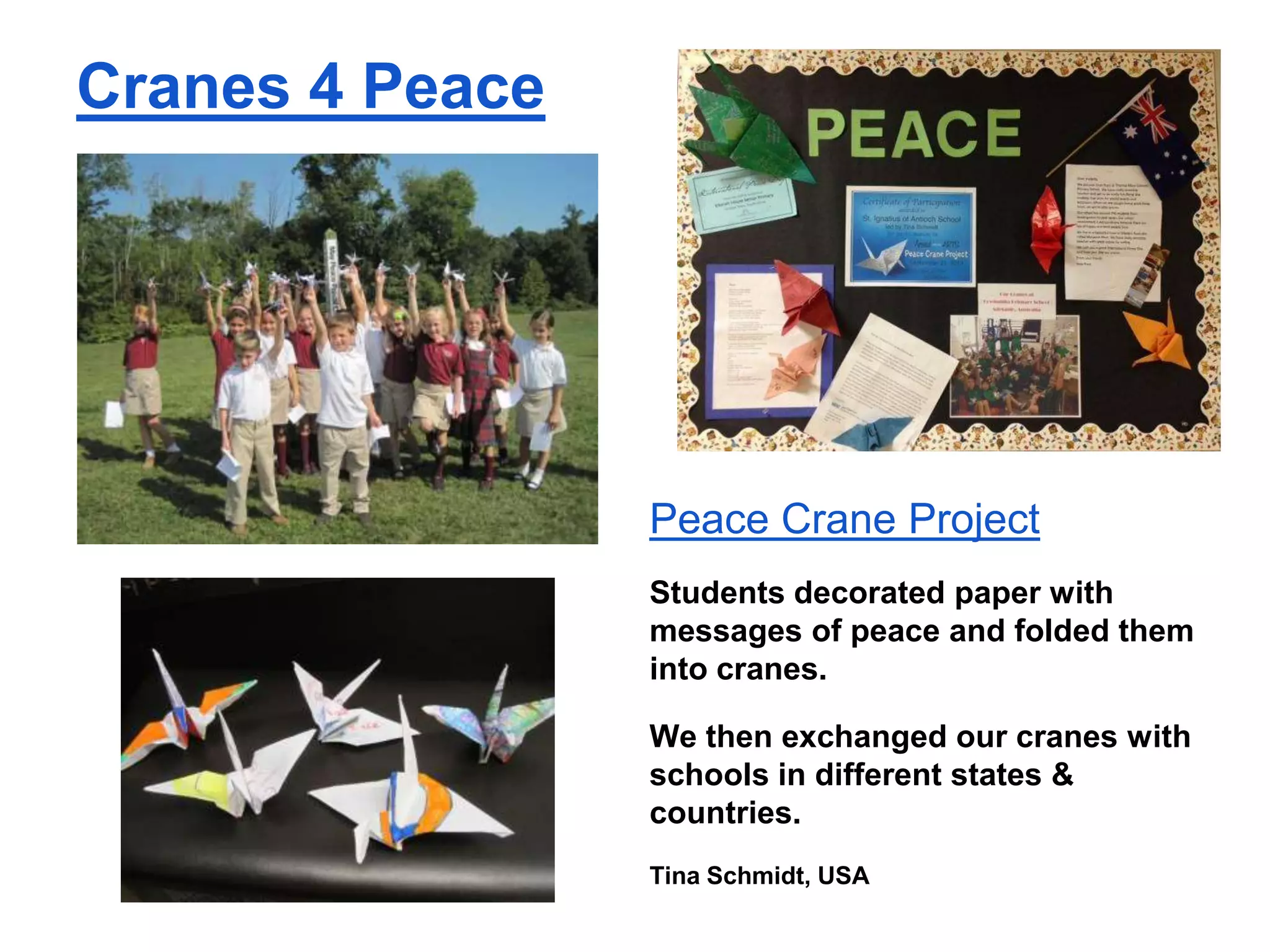 Cranes 4 Peace

Peace Crane Project
Students decorated paper with
messages of peace and folded them
into cranes.
We then exchanged our cranes with
schools in different states &
countries.
Tina Schmidt, USA

 