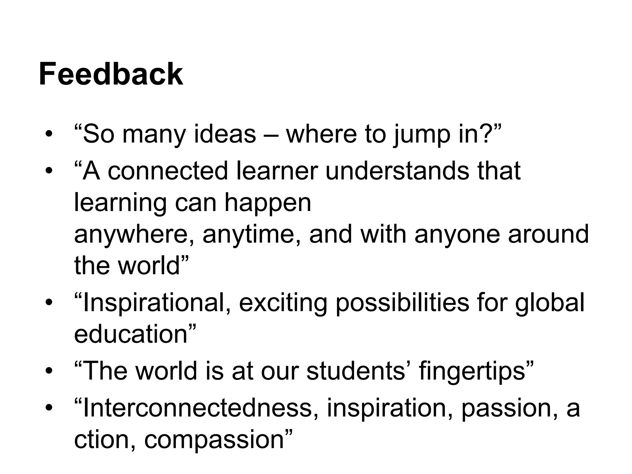 Feedback
• “So many ideas – where to jump in?”
• “A connected learner understands that
learning can happen
anywhere, anytime, and with anyone around
the world”
• “Inspirational, exciting possibilities for global
education”
• “The world is at our students‟ fingertips”
• “Interconnectedness, inspiration, passion, a
ction, compassion”

 