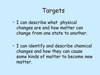 Targets
• I can describe what physical
changes are and how matter can
change from one state to another.
• I can identify and describe chemical
changes and how they can cause
some kinds of matter to become new
matter.

 