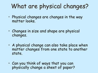What are physical changes?
• Physical changes are changes in the way
matter looks.
• Changes in size and shape are physical
changes.
• A physical change can also take place when
matter changes from one state to another
state.
• Can you think of ways that you can
physically change a sheet of paper?

 