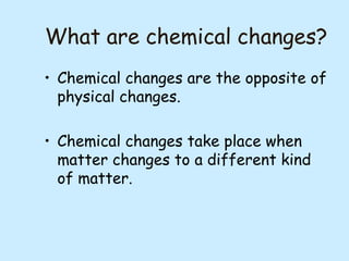 What are chemical changes?
• Chemical changes are the opposite of
physical changes.
• Chemical changes take place when
matter changes to a different kind
of matter.

 