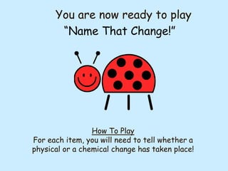 You are now ready to play
“Name That Change!”

How To Play
For each item, you will need to tell whether a
physical or a chemical change has taken place!

 