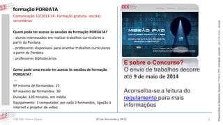 Comunicação 10/2013-14 - Formação gratuita - escolas
secundárias
Quem pode ter acesso às sessões de formação PORDATA?
- alunos interessados em realizar trabalhos curriculares a
partir da Pordata.
- professores disponíveis para orientar trabalhos curriculares
a partir da Pordata.
- professores bibliotecários.
Como pode uma escola ter acesso às sessões de formação
PORDATA?
…
Nº mínimo de formandos: 15
Nº máximo de formandos: 30
Duração: 120 minutos, em média
Equipamento: 1 computador por cada 2 formandos, ligação à
internet e projetor de vídeo.
CIBE RBE: Helena Duque

E sobre o Concurso?
O envio de trabalhos decorre
até 9 de maio de 2014
Aconselha-se a leitura do
regulamento para mais
informações

07 de Novembro 2013

1

Programa Rede de Bibliotecas Escolares | Projetos RBE | articulação curricular – parcerias locais – lieracias

formação PORDATA

 