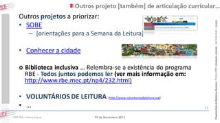 Outros projetos a priorizar:
• SOBE

– [orientações para a Semana da Leitura]

• Conhecer a cidade


Biblioteca inclusiva … Relembra-se a existência do programa
RBE - Todos juntos podemos ler (ver mais informação em:
http://www.rbe.mec.pt/np4/232.html)

• VOLUNTÁRIOS DE LEITURA [http://www.voluntariosdaleitura.org]
• …
CIBE RBE: Helena Duque

07 de Novembro 2013

22

Programa Rede de Bibliotecas Escolares | Projetos RBE | articulação curricular – parcerias locais – lieracias

Outros projeto [também] de articulação curricular…

 