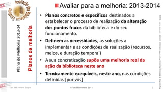 CIBE RBE: Helena Duque

• Planos concretos e específicos destinados a
estabelecer o processo de realização da alteração
dos pontos fracos da biblioteca e do seu
funcionamento.
• Definem as necessidades, as soluções a
implementar e as condições de realização (recursos,
meios, e duração temporal)
• A sua concretização supõe uma melhoria real da
ação da biblioteca neste ano
• Tecnicamente exequíveis, neste ano, nas condições
definidas [por vós]
07 de Novembro 2013

1

Programa Rede de Bibliotecas Escolares | Projetos RBE | articulação curricular – parcerias locais – lieracias

Planos de melhoria

Plano de Melhoria 2013-14

Avaliar para a melhoria: 2013-2014

 