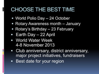CHOOSE THE BEST TIME
 World Polio Day – 24 October
 Rotary Awareness month – January
 Rotary’s Birthday – 23 February
 Earth Day – 22 April
 World Water Week
  4-8 November 2013
 Club anniversary, district anniversary,
  major project initiatives, fundraisers
 Best date for your region
 