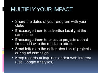 MULTIPLY YOUR IMPACT

 Share the dates of your program with your
  clubs
 Encourage them to advertise locally at the
  same time
 Encourage them to execute projects at that
  time and invite the media to attend
 Send letters to the editor about local projects
  during ad campaign
 Keep records of inquiries and/or web interest
  (use Google Analytics)
 