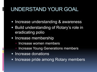 UNDERSTAND YOUR GOAL

 Increase understanding & awareness
 Build understanding of Rotary’s role in
  eradicating polio
 Increase membership
   Increase women members
   Increase Young Generations members
 Increase donations
 Increase pride among Rotary members
 