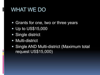 WHAT WE DO

 Grants for one, two or three years
 Up to US$15,000
 Single district
 Multi-district
 Single AND Multi-district (Maximum total
  request US$15,000)
 