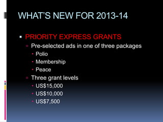 WHAT’S NEW FOR 2013-14

 PRIORITY EXPRESS GRANTS
  Pre-selected ads in one of three packages
    Polio
    Membership
    Peace
  Three grant levels
    US$15,000
    US$10,000
    US$7,500
 