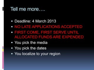 Tell me more….

 Deadline: 4 March 2013
 NO LATE APPLICATIONS ACCEPTED
 FIRST COME, FIRST SERVE UNTIL
  ALLOCATED FUNDS ARE EXPENDED
 You pick the media
 You pick the dates
 You localize to your region
 